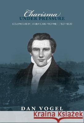 Charisma Under Pressure: Joseph Smith, American Prophet, 1831-1839 Dan Vogel 9781560854609