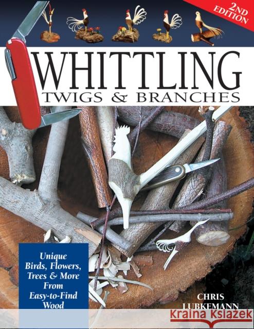 Whittling Twigs & Branches - 2nd Edition: Unique Birds, Flowers, Trees & More from Easy-to-Find Wood Chris Lubkemann 9781565232365 Fox Chapel Publishing
