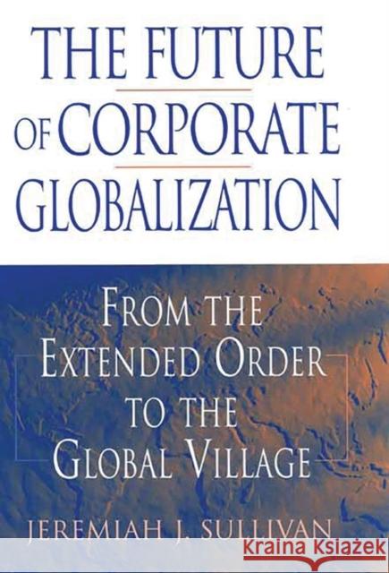 The Future of Corporate Globalization: From the Extended Order to the Global Village Sullivan, Jeremiah J. 9781567205169 Quorum Books