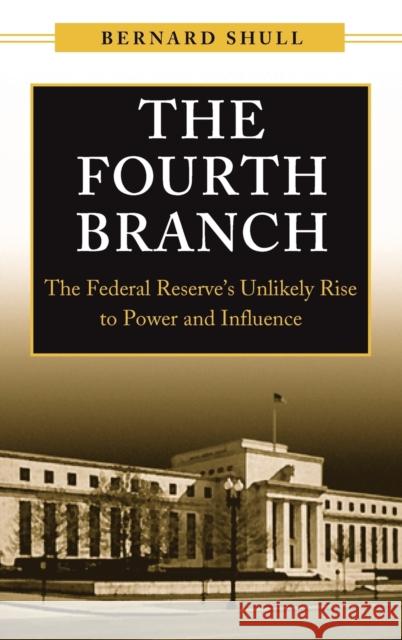 The Fourth Branch: The Federal Reserve's Unlikely Rise to Power and Influence Shull, Bernard 9781567206241 Praeger Publishers