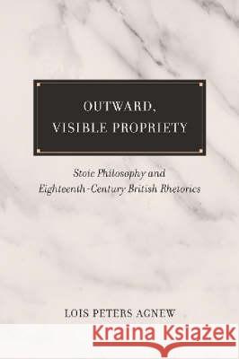 Outward, Visible Propriety : Stoic Philosophy and Eighteenth-century British Rhetorics Lois Peters Agnew 9781570037672 University of South Carolina Press