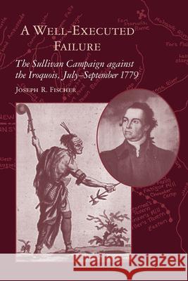 A Well-Executed Failure: The Sullivan Campaign Against the Iroquois, July-September 1779 Fischer, Joseph R. 9781570038372