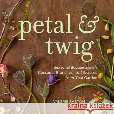 Petal & Twig: Seasonal Bouquets with Blossoms, Branches, and Grasses from Your Garden Easton, Valerie 9781570617669 Sasquatch Books