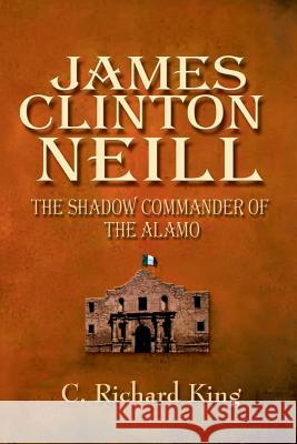 James Clinton Neill: Shadow Commander of the Alamo Richard C. King C. Richard King 9781571685773 Eakin Press