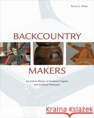Backcountry Makers: An Artisan History of Southwest Virginia and Northeast Tennessee Betsy K. White 9781572338760 University of Tennessee Press