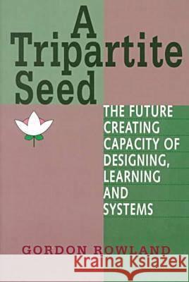 A Tripartite Seed: The Future Creating Capacity of Designing, Learning and Systems Gordon Rowland   9781572731929