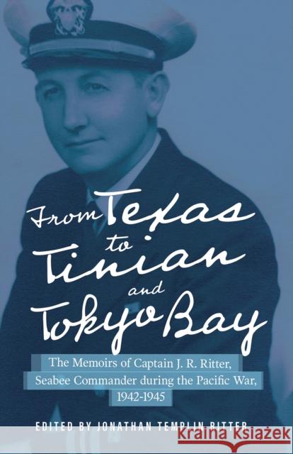 From Texas to Tinian and Tokyo Bay: The Memoirs of Captain J. R. Ritter, Seabee Commander During the Pacific War, 1942-1945 Volume 17 Ritter, Jonathan Templin 9781574417715 University of North Texas Press