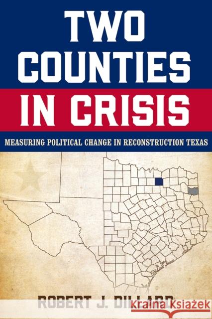 Two Counties in Crisis: Measuring Political Change in Reconstruction Texas Volume 8 Robert J. Dillard 9781574419078 University of North Texas Press