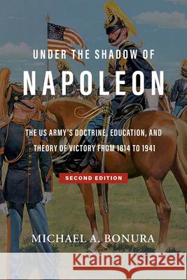 Under the Shadow of Napoleon: The Us Army's Doctrine, Education, and Theory of Victory from 1814 to 1941. Second Edition Volume 9 Michael A. Bonura 9781574419962 University of North Texas Press