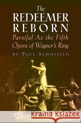 The Redeemer Reborn: Parsifal as the Fifth Opera of Wagner's Ring Paul Schofield 9781574671612