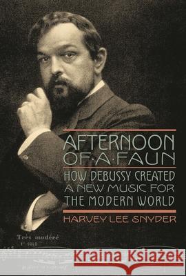 Afternoon of a Faun: How Debussy Created a New Music for the Modern World Harvey Lee Snyder 9781574674491 Amadeus Press