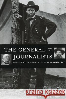 The General and the Journalists: Ulysses S. Grant, Horace Greeley, and Charles Dana Maihafer, Harry J. 9781574883398 University of Nebraska Press