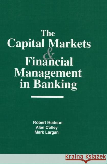 The Capital Markets and Financial Management in Banking Robert Hudson Alan Colley Mark Largan 9781579580995