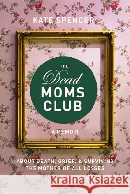 The Dead Moms Club: A Memoir about Death, Grief, and Surviving the Mother of All Losses Kate Spencer 9781580056878 Seal Press (CA)