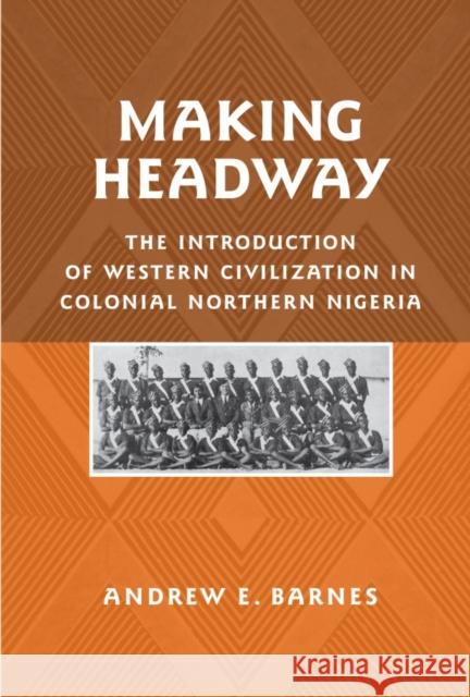 Making Headway: The Introduction of Western Civilization in Colonial Northern Nigeria Andrew Barnes 9781580462990 University of Rochester Press