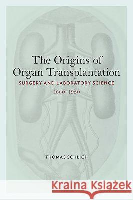 The Origins of Organ Transplantation: Surgery and Laboratory Science, 1880-1930 Thomas Schlich 9781580463539 University of Rochester Press