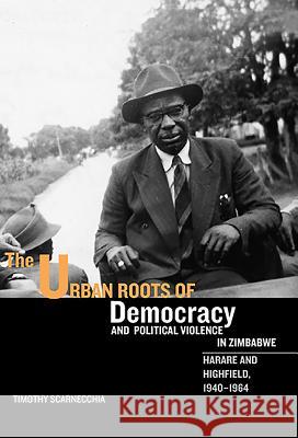 The Urban Roots of Democracy and Political Violence in Zimbabwe: Harare and Highfield, 1940-1964 Timothy Scarnecchia 9781580463638 0