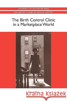 The Birth Control Clinic in a Marketplace World Rose Holz 9781580463997 University of Rochester Press