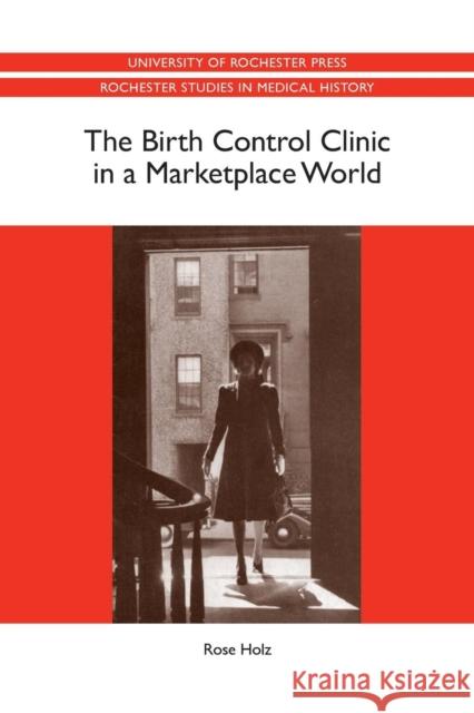 The Birth Control Clinic in a Marketplace World Rose Holz 9781580464895 University of Rochester Press