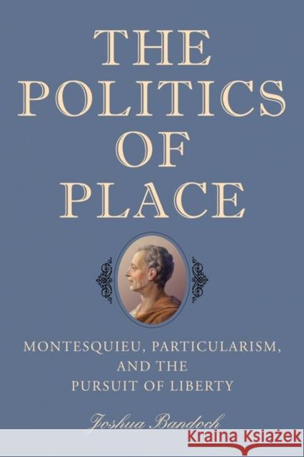 The Politics of Place: Montesquieu, Particularism, and the Pursuit of Liberty Joshua Bandoch 9781580469029 University of Rochester Press