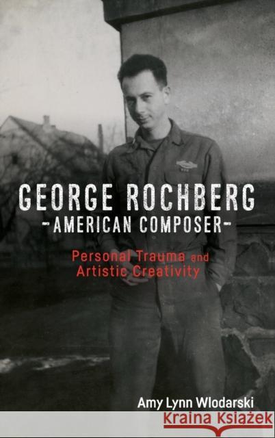 George Rochberg, American Composer: Personal Trauma and Artistic Creativity Amy Lynn Wlodarski 9781580469470 University of Rochester Press