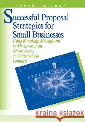 Successful Proposal Strategies for Small Business: Using Knowledge Management to Win Government, Private-sector and International Contracts Robert S. Frey 9781580533324