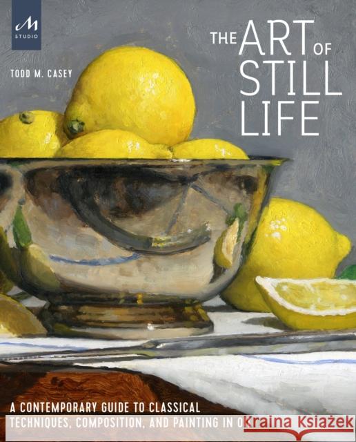 The Art of Still Life: A Contemporary Guide to Classical Techniques, Composition, and Painting in Oil Todd M. Casey 9781580935487 Monacelli Studio