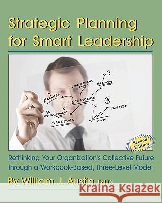 Strategic Planning for Smart Leadership: Rethinking Your Organization's Collective Future through a Workbook-Based, Three-Level Model Austin, William J. 9781581071528