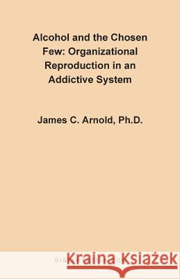 Alcohol and the Chosen Few: Organizational Reproduction in an Addictive System Arnold, James Charles 9781581120325 Dissertation.com