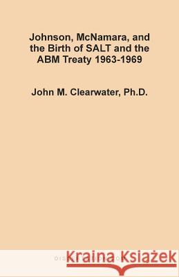 Johnson, McNamara, and the Birth of SALT and the ABM Treaty 1963-1969 John Murray Clearwater 9781581120622