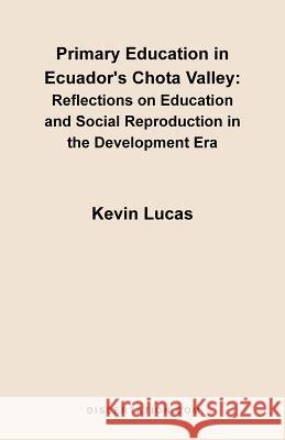 Primary Education in Ecuador's Chota Valley: Reflections on Education and Social Reproduction in the Development Era Lucas, Kevin 9781581121025 Dissertation.com