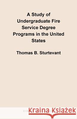 A Study of Undergraduate Fire Service Degree Programs in the United States Thomas B. Sturtevant 9781581121308 Dissertation.com