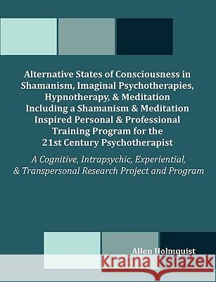 Alternative States of Consciousness in Shamanism, Imaginal Psychotherapies, Hypnotherapy, and Meditation Including a Shamanism and Meditation Inspired Allen Holmquist 9781581123579 Dissertation.com