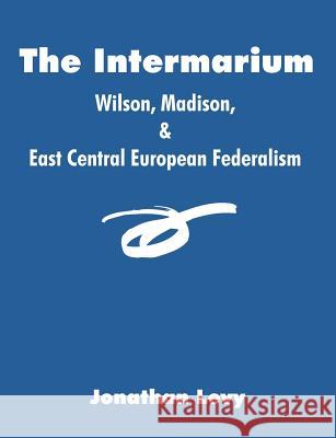 The Intermarium: Wilson, Madison, & East Central European Federalism Levy, Jonathan 9781581123692 Dissertation.com