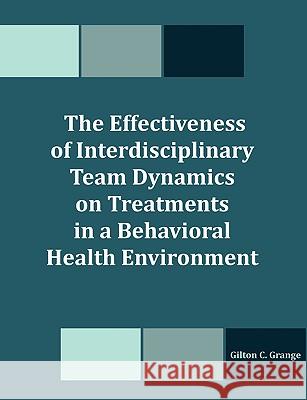 The Effectiveness of Interdisciplinary Team Dynamics on Treatments in a Behavioral Health Environment Gilton C. Grange 9781581123890 Dissertation.com