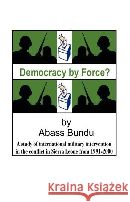 Democracy by Force?: A Study of International Military Intervention in the Civil War in Sierra Leone from 1991-2000 Bundu, Abass 9781581126983