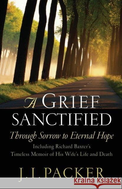 A Grief Sanctified: Through Sorrow to Eternal Hope: Including Richard Baxter's Timeless Memoir of His Wife's Life and Death J. I. Packer 9781581344400 Crossway Books
