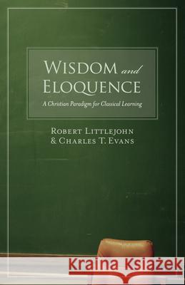 Wisdom and Eloquence: A Christian Paradigm for Classical Learning Robert Littlejohn Charles T. Evans 9781581345520