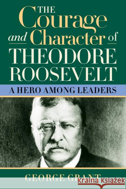 The Courage and Character of Theodore Roosevelt: A Hero Among Leaders Grant, George 9781581824391 Cumberland House Publishing