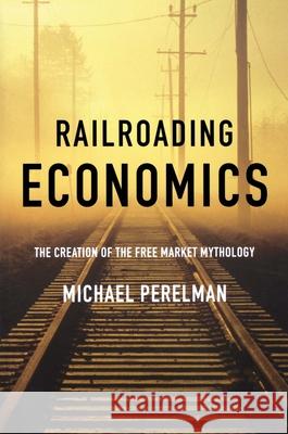 Railroading Economics: The Creation of the Free Market Mythology Michael Perelman 9781583671368