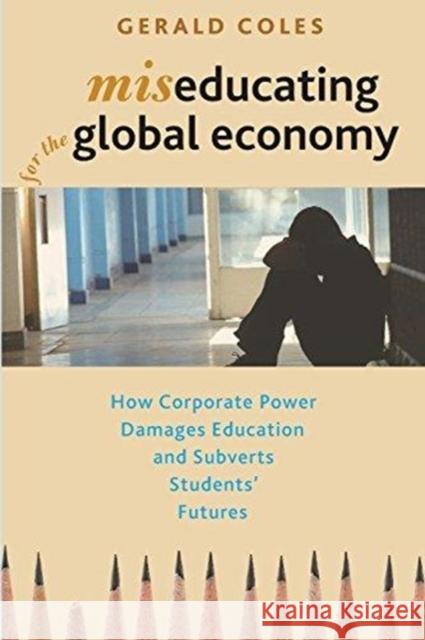 Miseducating for the Global Economy: How Corporate Power Damages Education and Subverts Students' Futures Gerald Coles 9781583676905