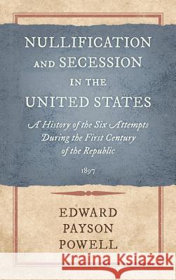 Nullification and Secession in the United States: A History of the Six Attempts During the First Century of the Republic (1897) Edward Payson Powell 9781584771326