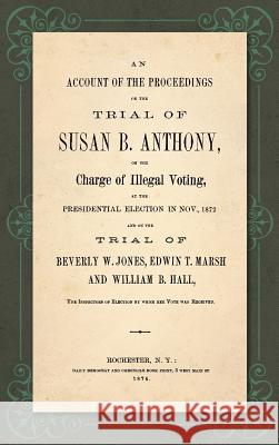 An Account of the Proceedings in the Trial of Susan B. Anthony, on the Charge of Illegal Voting, at the Presidential Election in Nov., 1872. and on the Trial of Beverly W. Jones, Edwin T. Marsh and Wi Susan B Anthony 9781584771876 Lawbook Exchange, Ltd.