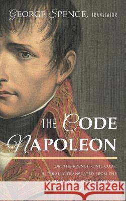The Code Napoleon; Or, the French Civil Code. Literally Translated from the Original and Official Edition, Published at Paris, in 1804, by a Barrister France                                   George Spence 9781584773757