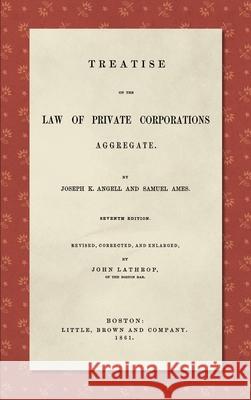 Treatise on the Law of Private Corporations Aggregate (1861): Seventh Edition. Revised, Corrected and Enlarged Joseph K Angell, Samuel Ames, John Lathrop 9781584774730