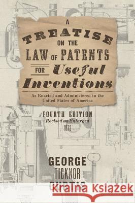 A Treatise on the Law of Patents for Useful Inventions as Enacted and Administered in the United States of America (1873) George Ticknor Curtis 9781584775805 Lawbook Exchange, Ltd.