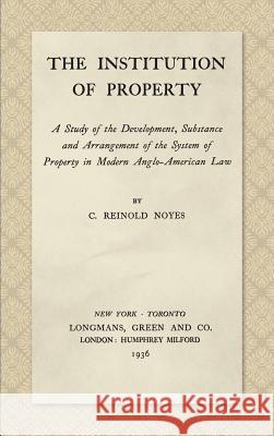 The Institution of Property: A Study of the Development, Substance and Arrangement of the System of Property in Modern Anglo-American Law (1936) C Reinold Noyes 9781584777373 Lawbook Exchange, Ltd.