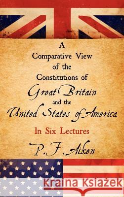 A Comparative View of the Constitutions of Great Britain and the United States of America P F Aiken 9781584779476 Lawbook Exchange, Ltd.