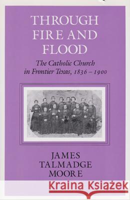 Through Fire and Flood: The Catholic Church in Fronntier Texas, 1836-1900 James Talmadge Moore 9781585440764 Texas A&M University Press