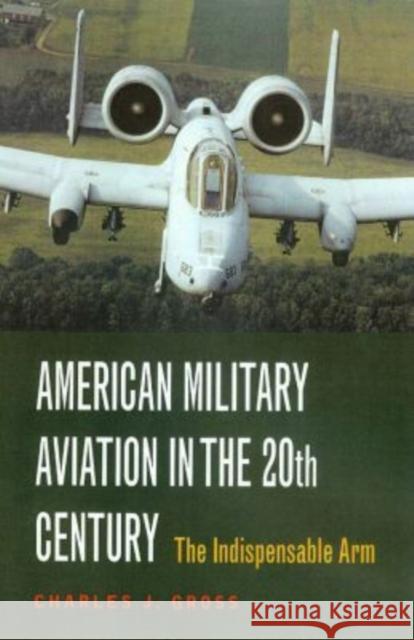 American Military Aviation: The Indispensable Arm Gross, Charles J. 9781585442157